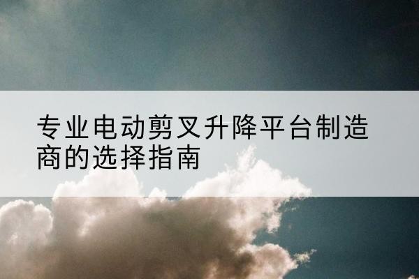 龙湾电动剪叉升降平台厂家-专业电动剪叉升降平台制造商的选择指南