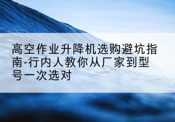 龙湾升降平台厂家-高空作业升降机选购避坑指南-行内人教你从厂家到型号一次选对