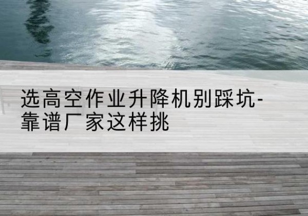 龙湾剪叉式升降机厂家-选高空作业升降机别踩坑-靠谱厂家这样挑