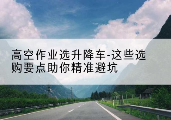 龙湾升降车厂家-高空作业选升降车-这些选购要点助你*避坑