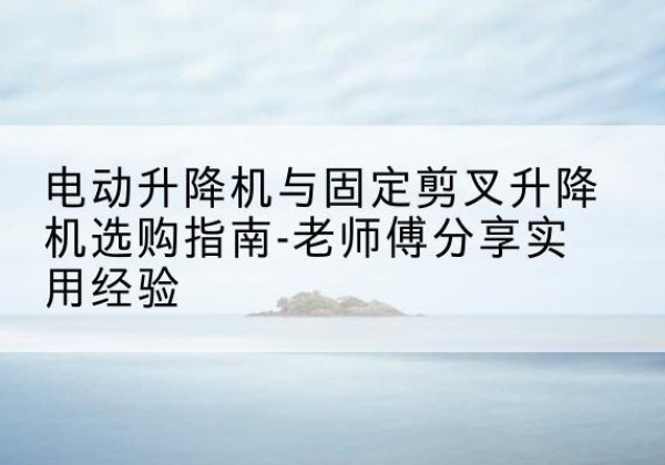 龙湾电动升降机怎么选-电动升降机与固定剪叉升降机选购指南-老师傅分享实用经验