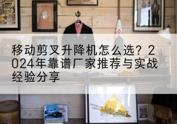 龙湾升降平台厂家推荐-移动剪叉升降机怎么选？2024年靠谱厂家推荐与实战经验分享