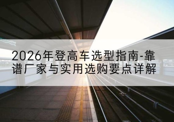 龙湾登高车厂家推荐-2026年登高车选型指南-靠谱厂家与实用选购要点详解